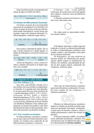 Química Aplicada
81
———
——
Etino (acetileno) pode ser preparado pela
adição de água ao carbeto de cálcio.
CaC2(s) + 2 H2O H — C C — H(g) + Ca2+
(aq) + 2OH–
(aq)
Etino (acetileno)
2.5.4 Reações dos Hidrocarbonetos Insaturados
Um alceno, em geral, deve sua reatividade
à presença de sua ligação π. Um eletrófilo, um
átomo ou grupo de átomos ávido por elétrons,
pode romper esta ligação π. Assim, bromo, por
exemplo, reage com o propeno formando 1,2-
dibromopropano, conforme reação abaixo:
propeno 1,2-dibromopropano
Esta reação é chamada de adição. Diz-se
que o bromo adiciona-se à dupla ligação. A
adição do hidrogênio a um alceno fornece um
alcano.
H2 + CH2 CH — CH3 CH3 — CH2 — CH3
propeno propano
Ácidos de halogênios, como o ácido clo-
rídrico, também adicionam-se às duplas liga-
ções, por exemplo:
Propeno 2-cloropropano
2.6 Compostos de cadeia fechada
2.6.1 Série Naftênica, Cn
H2n
Esta série, cuja fórmula coincide com a
das olefinas, tem seus membros completamen-
te saturados. É a segunda série mais abundan-
te, na maior parte dos crus. Seus membros são
o metilciclopentano (0,95%, 1,3% e 0,5%) ,
cicloexano (0,78%, 0,66% e 0,64%),
dimetilciclopentanos (1,75%, 2,0% e 1,0%) e
metilcicloexano (1,8%, 2,4% e 2,0%), nos óle-
os crus de Ponca, Oklahoma, do Texas Oriental
e de Bradford, Oklahoma. Estes naftenos pre-
dominam na maioria dos gasóleos e dos óleos
lubrificantes de todos os tipos de petróleo. Tam-
bém estão presentes nos produtos residuais.
2.6.2 Série Aromática ou benzênica
Os hidrocarbonetos aromáticos constitu-
em um tipo especial de hidrocarbonetos insa-
turados. O exemplo mais conhecido de um
hidrocarboneto aromático é o benzeno.
O benzeno – C6H6 – é uma molécula
cíclica que, de acordo com a teoria da ligação
pela valência, é descrita como um híbrido de
ressonância.
A fórmula estrutural do benzeno é, algu-
mas vezes, abreviada como:
Ou, ainda, pode ser apresentada confor-
me estrutura abaixo.
O hexágono representa a cadeia sigma da
molécula, e o círculo, os elétrons deslocalizados
π. Todos os hidrocarbonetos aromáticos mais
simples contêm o anel benzênico como parte
de sua estrutura molecular.
Os hidrogênios, em uma molécula de
benzeno podem ser substituídos por grupos
alquila, dando origem ao metilbenzeno ou
tolueno. Há, também, a possibilidade da adi-
ção de dois grupos alquila, originando três
compostos, conforme segue:
Outro tipo de hidrocarboneto aromático
possui anéis benzênicos condensados. O exem-
plo mais simples de tais compostos é o
naftaleno (antitraças)
Misturas de hidrocarbonetos aromáticos
podem ser obtidas do alcatrão da hulha sepa-
radas por destilação fracionada. Atualmente,
a maior parte do benzeno, tolueno e xileno é
obtida quimicamente a partir dos alcanos do
petróleo.
O hexano é aquecido a 400ºC, com platina
como catalisador, produzindo o benzeno. Este
é um processo que, na indústria de refino, rece-
be a denominação de reforma catalítica.
 