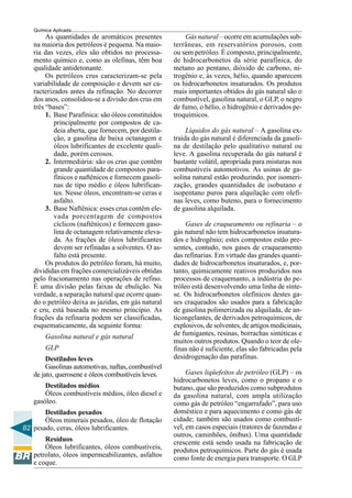 82
Química Aplicada
As quantidades de aromáticos presentes
na maioria dos petróleos é pequena. Na maio-
ria das vezes, eles são obtidos no processa-
mento químico e, como as olefinas, têm boa
qualidade antidetonante.
Os petróleos crus caracterizam-se pela
variabilidade de composição e devem ser ca-
racterizados antes da refinação. No decorrer
dos anos, consolidou-se a divisão dos crus em
três “bases”:
1. Base Parafínica: são óleos constituídos
principalmente por compostos de ca-
deia aberta, que fornecem, por destila-
ção, a gasolina de baixa octanagem e
óleos lubrificantes de excelente quali-
dade, porém cerosos.
2. Intermediária: são os crus que contêm
grande quantidade de compostos para-
fínicos e naftênicos e fornecem gasoli-
nas de tipo médio e óleos lubrifican-
tes. Nesse óleos, encontram-se ceras e
asfalto.
3. Base Naftênica: esses crus contêm ele-
vada porcentagem de compostos
cíclicos (naftênicos) e fornecem gaso-
lina de octanagem relativamente eleva-
da. As frações de óleos lubrificantes
devem ser refinadas a solventes. O as-
falto está presente.
Os produtos do petróleo foram, há muito,
divididas em frações comercializáveis obtidas
pelo fracionamento nas operações de refino.
É uma divisão pelas faixas de ebulição. Na
verdade, a separação natural que ocorre quan-
do o petróleo deixa as jazidas, em gás natural
e cru, está baseada no mesmo princípio. As
frações da refinaria podem ser classificadas,
esquematicamente, da seguinte forma:
Gasolina natural e gás natural
GLP
Destilados leves
Gasolinas automotivas, naftas, combustível
de jato, querosene e óleos combustíveis leves.
Destilados médios
Óleos combustíveis médios, óleo diesel e
gasóleo.
Destilados pesados
Óleos minerais pesados, óleo de flotação
pesado, ceras, óleos lubrificantes.
Resíduos
Óleos lubrificantes, óleos combustíveis,
petrolato, óleos impermeabilizantes, asfaltos
e coque.
Gás natural – ocorre em acumulações sub-
terrâneas, em reservatórios porosos, com
ou sem petróleo. É composto, principalmente,
de hidrocarbonetos da série parafínica, do
metano ao pentano, dióxido de carbono, ni-
trogênio e, às vezes, hélio, quando aparecem
os hidrocarbonetos insaturados. Os produtos
mais importantes obtidos do gás natural são o
combustível, gasolina natural, o GLP, o negro
de fumo, o hélio, o hidrogênio e derivados pe-
troquímicos.
Líquidos do gás natural – A gasolina ex-
traída do gás natural é diferenciada da gasoli-
na de destilação pelo qualitativo natural ou
leve. A gasolina recuperada do gás natural é
bastante volátil, apropriada para misturas nos
combustíveis automotivos. As usinas de ga-
solina natural estão produzindo, por isomeri-
zação, grandes quantidades de isobutano e
isopentano puros para alquilação com olefi-
nas leves, como buteno, para o fornecimento
de gasolina alquilada.
Gases de craqueamento ou refinaria – o
gás natural não tem hidrocarbonetos insatura-
dos e hidrogênio; estes compostos estão pre-
sentes, contudo, nos gases de craqueamento
das refinarias. Em virtude das grandes quanti-
dades de hidrocarbonetos insaturados, e, por-
tanto, quimicamente reativos produzidos nos
processos de craquemanto, a indústria do pe-
tróleo está desenvolvendo uma linha de sínte-
se. Os hidrocarbonetos olefínicos destes ga-
ses craqueados são usados para a fabricação
de gasolina polimerizada ou alquilada, de an-
ticongelantes, de derivados petroquímicos, de
explosivos, de solventes, de artigos medicinais,
de fumigantes, resinas, borrachas sintéticas e
muitos outros produtos. Quando o teor de ole-
finas não é suficiente, elas são fabricadas pela
desidrogenação das parafinas.
Gases liqüefeitos de petróleo (GLP) – os
hidrocarbonetos leves, como o propano e o
butano, que são produzidos como subprodutos
da gasolina natural, com ampla utilização
como gás de petróleo “engarrafado”, para uso
doméstico e para aquecimento e como gás de
cidade; também são usados como combustí-
vel, em casos especiais (tratores de fazendas e
outros, caminhões, ônibus). Uma quantidade
crescente está sendo usada na fabricação de
produtos petroquímicos. Parte do gás é usada
como fonte de energia para transporte. O GLP
 