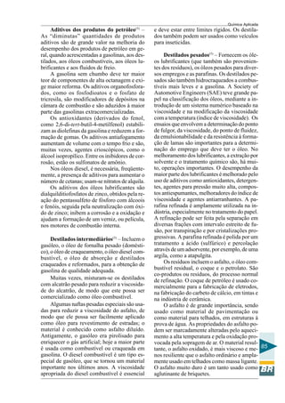 Química Aplicada
85
Aditivos dos produtos do petróleo(5)
–
As “diminutas” quantidades de produtos
aditivos são de grande valor na melhoria do
desempenho dos produtos de petróleo em ge-
ral, quando acrescentadas a gasolinas, aos des-
tilados, aos óleos combustíveis, aos óleos lu-
brificantes e aos fluidos de freio.
A gasolina sem chumbo deve ter maior
teor de componentes de alta octanagem e exi-
ge maior reforma. Os aditivos organofosfora-
dos, como os fosfodioatos e o fosfato de
tricresila, são modificadores de depósitos na
câmara de combustão e são aduzidos à maior
parte das gasolinas extracomercializadas.
Os antioxidantes (derivados do fenol,
como 2,6-di-tert-butil-4-metilfenol) estabili-
zam as diolefinas da gasolina e reduzem a for-
mação de gomas. Os aditivos antiafogamento
aumentam de volume com o tempo frio e são,
muitas vezes, agentes crioscópicos, como o
álcool isopropílico. Entre os inibidores de cor-
rosão, estão os sulfonatos de amônio.
Nos óleos diesel, é necessária, freqüente-
mente, a presença de aditivos para aumentar o
número de cetanas; usam-se nitratos de alquila.
Os aditivos dos óleos lubrificantes são
dialquilditiofosfatos de zinco, obtidos pela re-
ação do pentassulfeto de fósforo com álcoois
e fenóis, seguida pela neutralização com óxi-
do de zinco; inibem a corrosão e a oxidação e
ajudam a formação de um verniz, ou película,
nos motores de combustão interna.
Destilados intermediários(5)
– Incluem o
gasóleo, o óleo de fornalha pesado (domésti-
co), o óleo de craqueamento, o óleo diesel com-
bustível, o óleo de absorção e destilados
craqueados e reformados, para a obtenção de
gasolina de qualidade adequada.
Muitas vezes, misturam-se os destilados
com alcatrão pesado para reduzir a viscosida-
de do alcatrão, de modo que este possa ser
comercializado como óleo combustível.
Algumas naftas pesadas especiais são usa-
das para reduzir a viscosidade do asfalto, de
modo que ele possa ser facilmente aplicado
como óleo para revestimento de estradas; o
material é conhecido como asfalto diluído.
Antigamente, o gasóleo era pirolisado para
enriquecer o gás artificial; hoje a maior parte
é usada como combustível ou craqueada em
gasolina. O diesel combustível é um tipo es-
pecial de gasóleo, que se tornou um material
importante nos últimos anos. A viscosidade
apropriada do diesel combustível é essencial
e deve estar entre limites rígidos. Os destila-
dos também podem ser usados como veículos
para inseticidas.
Destilados pesados(5)
– Fornecem os óle-
os lubrificantes (que também são provenien-
tes dos resíduos), os óleos pesados para diver-
sos empregos e as parafinas. Os destilados pe-
sados são também hidrocraqueados a combus-
tíveis mais leves e a gasolina. A Society of
Automotive Engineers (SAE) teve grande pa-
pel na classificação dos óleos, mediante a in-
trodução de um sistema numérico baseado na
viscosidade e na modificação da viscosidade
com a temperatura (índice de viscosidade). Os
ensaios que envolvem a determinação do ponto
de fulgor, da viscosidade, do ponto de fluidez,
da emulsionabilidade e da resistência à forma-
ção de lamas são importantes para a determi-
nação do emprego que deve ter o óleo. No
melhoramento dos lubrificantes, a extração por
solvente e o tratamento químico são, há mui-
to, operações importantes. O desempenho da
maior parte dos lubrificantes é melhorado pelo
uso de aditivos como antioxidantes, detergen-
tes, agentes para pressão muito alta, compos-
tos antiespumantes, melhoradores do índice de
viscosidade e agentes antiarranhantes. A pa-
rafina refinada é amplamente utilizada na in-
dústria, especialmente no tratamento do papel.
A refinação pode ser feita pela separação em
diversas frações com intervalo estreito de fu-
são, por transpiração e por cristalizações pro-
gressivas. A parafina refinada é polida por um
tratamento a ácido (sulfúrico) e percolação
através de um adsorvente, por exemplo, de uma
argila, como a atapulgita.
Os resíduos incluem o asfalto, o óleo com-
bustível residual, o coque e o petrolato. São
co-produtos ou resíduos, do processo normal
de refinação. O coque de petróleo é usado co-
mercialmente para a fabricação de eletrodos,
na fabricação do carbeto de cálcio, em tintas e
na indústria de cerâmica.
O asfalto é de grande importância, sendo
usado como material de pavimentação ou
como material para telhados, em estruturas à
prova de água. As propriedades do asfalto po-
dem ser marcadamente alteradas pelo aqueci-
mento a alta temperatura e pela oxidação pro-
vocada pela sopragem de ar. O material resul-
tante, o asfalto oxidado, é mais viscoso e me-
nos resiliente que o asfalto ordinário e ampla-
mente usado em telhados como massa ligante.
O asfalto muito duro é um tanto usado como
aglutinante de briquetes.
 