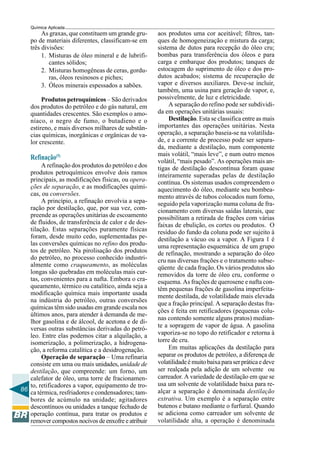 86
Química Aplicada
As graxas, que constituem um grande gru-
po de materiais diferentes, classificam-se em
três divisões:
1. Misturas de óleo mineral e de lubrifi-
cantes sólidos;
2. Misturas homogêneas de ceras, gordu-
ras, óleos resinosos e piches;
3. Óleos minerais espessados a sabões.
Produtos petroquímicos – São derivados
dos produtos do petróleo e do gás natural, em
quantidades crescentes. São exemplos o amo-
níaco, o negro de fumo, o butadieno e o
estireno, e mais diversos milhares de substân-
cias químicas, inorgânicas e orgânicas de va-
lor crescente.
Refinação(5)
A refinação dos produtos do petróleo e dos
produtos petroquímicos envolve dois ramos
principais, as modificações físicas, ou opera-
ções de separação, e as modificações quími-
cas, ou conversões.
A princípio, a refinação envolvia a sepa-
ração por destilação, que, por sua vez, com-
preende as operações unitárias de escoamento
de fluidos, de transferência de calor e de des-
tilação. Estas separações puramente físicas
foram, desde muito cedo, suplementadas pe-
las conversões químicas no refino dos produ-
tos de petróleo. Na pirolisação dos produtos
do petróleo, no processo conhecido industri-
almente como craqueamento, as moléculas
longas são quebradas em moléculas mais cur-
tas, convenientes para a nafta. Embora o cra-
queamento, térmico ou catalítico, ainda seja a
modificação química mais importante usada
na indústria do petróleo, outras conversões
químicas têm sido usadas em grande escala nos
últimos anos, para atender à demanda de me-
lhor gasolina e de álcool, de acetona e de di-
versas outras substâncias derivadas do petró-
leo. Entre elas podemos citar a alquilação, a
isomerização, a polimerização, a hidrogena-
ção, a reforma catalítica e a desidrogenação.
Operação de separação – Uma refinaria
consiste em uma ou mais unidades, unidade de
destilação, que compreende: um forno, um
calefator de óleo, uma torre de fracionamen-
to, retificadores a vapor, equipamento de tro-
ca térmica, resfriadores e condensadores; tam-
bores de acúmulo na unidade; agitadores
descontínuos ou unidades a tanque fechado de
operação contínua, para tratar os produtos e
remover compostos nocivos de enxofre e atribuir
aos produtos uma cor aceitável; filtros, tan-
ques de homogeneização e mistura da carga;
sistema de dutos para recepção do óleo cru;
bombas para transferência dos óleos e para
carga e embarque dos produtos; tanques de
estocagem do suprimento de óleo e dos pro-
dutos acabados; sistema de recuperação de
vapor e diversos auxiliares. Deve-se incluir,
também, uma usina para geração de vapor, e,
possivelmente, de luz e eletricidade.
A separação do refino pode ser subdividi-
da em operações unitárias usuais:
Destilação. Esta se classifica entre as mais
importantes das operações unitárias. Nesta
operação, a separação baseia-se na volatilida-
de, e a corrente de processo pode ser separa-
da, mediante a destilação, num componente
mais volátil, “mais leve”, e num outro menos
volátil, “mais pesado”. As operações mais an-
tigas de destilação descontínua foram quase
inteiramente superadas pelas de destilação
contínua. Os sistemas usados compreendem o
aquecimento do óleo, mediante seu bombea-
mento através de tubos colocados num forno,
seguido pela vaporização numa coluna de fra-
cionamento com diversas saídas laterais, que
possibilitam a retirada de frações com várias
faixas de ebulição, os cortes ou produtos. O
resíduo do fundo da coluna pode ser sujeito à
destilação a vácuo ou a vapor. A Figura 1 é
uma representação esquemática de um grupo
de refinação, mostrando a separação do óleo
cru nas diversas frações e o tratamento subse-
qüente de cada fração. Os vários produtos são
removidos da torre de óleo cru, conforme o
esquema. As frações de querosene e nafta con-
têm pequenas frações de gasolina imperfeita-
mente destilada, de volatilidade mais elevada
que a fração principal. A separação destas fra-
ções é feita em retificadores (pequenas colu-
nas contendo somente alguns pratos) median-
te a sopragem de vapor de água. A gasolina
vaporiza-se no topo do retificador e retorna à
torre de cru.
Em muitas aplicações da destilação para
separar os produtos de petróleo, a diferença de
volatilidadeémuitobaixaparaserpráticaedeve
ser realçada pela adição de um solvente ou
carreador. A variedade de destilação em que se
usa um solvente de volatilidade baixa para re-
alçar a separação é denominada destilação
extrativa. Um exemplo é a separação entre
butenos e butano mediante o furfural. Quando
se adiciona como carreador um solvente de
volatilidade alta, a operação é denominada
 