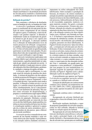 Química Aplicada
87
destilação azeotrópica. Um exemplo de des-
tilação azeotrópica é o da produção de tolueno
de elevada pureza mediante a metiletilcetona
e,também,adestilaçãoparaseter álcoolanidro.
Refinação do petróleo(5)
Para aumentar a eficiência da destilação,
usam-se bandejas de tela, ou bandejas de Linde.
A absorção é geralmente usada para se-
parar os constituintes de elevado ponto de ebu-
lição de outros componentes de um sistema
de vapores e gases. Usualmente, o meio de ab-
sorção é um gasóleo especial. A absorção é
amplamente usada na recuperação da gasoli-
na natural no gás de poço e nos vapores dos
tanques de estocagem. A absorção também
leva à obtenção de hidrocarbonetos leves de
muitos processos de refinação (craqueamen-
to catalítico,hidrocraqueamento,coqueificação,
etc.). O óleo solvente pode ser gasolina pesada,
querosenes ou até óleos mais pesados. Os pro-
dutos absorvidos são recuperados por fraciona-
mento ou por retificação a vapor de água.
Aadsorçãoéumprocessousadoquasecom
o mesmo objetivo que a absorção; nos casos que
mencionamos, a gasolina natural pode ser sepa-
rada do gás natural por adsorção em carvão. A
adsorção também é usada para remover colora-
çãoindesejáveldeóleoslubrificantes,geralmen-
te, mediante o emprego de argilas ativadas.
A filtração, após o resfriamento, é o mé-
todo usual de remoção de parafina dos desti-
lados. A mistura de parafina e de óleo aderen-
te obtida na prensa de filtragem é congelada e,
depois, deixada a aquecer lentamente; o óleo
é exsudado da torta, o que purifica mais ainda a
parafina. A filtração a contato envolve o uso de
argila, e é o método comum de purificação dos
óleos; simultaneamente, faz-se o descoramen-
to (este é um fenômeno de adsorção). São usa-
dos como solventes de desparafinação, o
propanoeametiletilcetona(siglainglesaMEK).
A cristalização é uma das mais antigas
operações de separação. Mediante a cristali-
zação, a parafina pode ser removida do óleo
cru ou do óleo lubrificante, dando parafina cris-
talina ou microcristalina de baixo teor de óleo.
A cristalização também é aplicável à separa-
ção do p-xileno de outros aromáticos em Cx,
dando produto de alta pureza para a fabrica-
ção do ácido tereftálico.
A extração envolve a remoção de um com-
ponente de um líquido mediante a ação sol-
vente seletiva de outro líquido. O procedimen-
to de extração seletiva mediante solventes é
importante no refino subseqüente dos óleos
lubrificantes. Outro exemplo é a produção de
benzeno, de tolueno e de xilenos mediante a
extração de petróleo especialmente processado.
É possível remover de óleos lubrificantes, com
este processo, hidrocarbonetos de baixo índi-
ce de viscosidade, suspensões instáveis e al-
guns materiais corados. Em geral, a extração
é feita em contracorrente. Existem dois pro-
blemas: obtenção de soluções em equilíbrio e
separação de duas fases imiscíveis. Um exem-
plo, o da refinação extrativa de óleos lubrifi-
cantes com o furfural, está ilustrado na Figu-
ra. 5. O furfural é especialmente eficiente na
remoção de substâncias coradas, de compos-
tos de enxofre e de moléculas que contenham
oxigênio, presentes em óleos lubrificantes. A
Figura 6 mostra um processo típico de refina-
ção, a extração por solvente para um óleo lu-
brificante. O óleo é misturado com o solvente,
ou com os solventes, numa coluna do extrator.
Quando se escolhe apropriadamente o solven-
te, a mistura separa-se em duas camadas, uma
rica no solvente contendo as impurezas dissol-
vidas (extrato), e a outra contendo pouco sol-
vente e a maior parte do óleo desejado (refina-
do). Este é constituído, em grande parte, por
compostos e ceras parafínicas. A desparafina-
ção com propano ou com metiletilcetona é a
operação seguinte da separação seletiva por
solvente, na Figura 6. Algumas vezes, a desas-
faltização é parte da seqüência (Figura 7).
O procedimento que aparece nas Figuras
5 e 6 envolve as seguintes operações unitári-
as, usando-se o furfural como solvente:
Extração do lubrificante em contracorrente
contínua com o furfural, em temperaturas en-
tre 130 e 280ºF (54 e 138ºC), dependendo do
óleo usado; operam trocadores de calor apro-
priados.
Separação contínua entre o refinado e o
extrato.
Recuperação do solvente (furfural) por
evaporação a vácuo do refinado, isto é, do óleo
refinado.
Retificação mediante destilação a vapor
de pequenas quantidades de solvente remanes-
centes no óleo refinado, obtendo-se furfural
úmido ou solução aquosa de furfural.
Recuperação do solvente (furfural) no ex-
trato por destilações atmosféricas e sob pres-
são, sendo a principal fração a de solvente
úmido (furfural); o fracionamento deixa o resí-
duodosolventeseco,prontoparaserreutilizado.
 