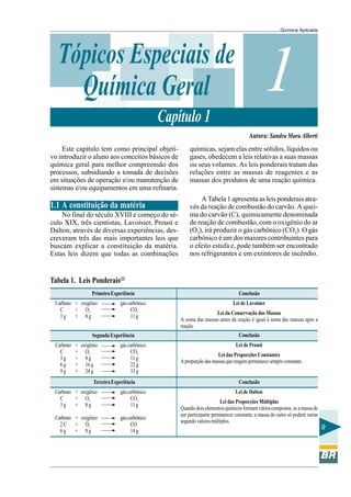 Química Aplicada
9
1Tópicos Especiais de
Química Geral
Capítulo 1
Este capítulo tem como principal objeti-
vo introduzir o aluno aos conceitos básicos de
química geral para melhor compreensão dos
processos, subsidiando a tomada de decisões
em situações de operação e/ou manutenção de
sistemas e/ou equipamentos em uma refinaria.
1.1 A constituição da matéria
No final do século XVIII e começo do sé-
culo XIX, três cientistas, Lavoisier, Proust e
Dalton, através de diversas experiências, des-
creveram três das mais importantes leis que
buscam explicar a constituição da matéria.
Estas leis dizem que todas as combinações
químicas, sejam elas entre sólidos, líquidos ou
gases, obedecem a leis relativas a suas massas
ou seus volumes. As leis ponderais tratam das
relações entre as massas de reagentes e as
massas dos produtos de uma reação química.
A Tabela 1 apresenta as leis ponderais atra-
vés da reação de combustão do carvão. A quei-
ma do carvão (C), quimicamente denominada
de reação de combustão, com o oxigênio do ar
(O2), irá produzir o gás carbônico (CO2). O gás
carbônico é um dos maiores contribuintes para
o efeito estufa e, pode também ser encontrado
nos refrigerantes e em extintores de incêndio.
Autora: Sandra Mara Alberti
Tabela 1. Leis Ponderais(2)
PrimeiraExperiência
Carbono + oxigênio gáscarbônico
C + O2 CO2
3 g + 8 g 11 g
Conclusão
Lei de Dalton
Lei das Proporções Múltiplas
Quandodoiselementosquímicosformamvárioscompostos,seamassade
um participante permanecer constante, a massa do outro só poderá variar
segundovaloresmúltiplos.
TerceiraExperiência
Carbono + oxigênio gáscarbônico
C + O2 CO2
3 g + 8 g 11 g
Carbono + oxigênio gáscarbônico
2 C + O2 CO
6 g + 8 g 14 g
Conclusão
Lei de Proust
Lei das Proporções Constantes
Aproporçãodasmassasquereagempermanecesempreconstante.
SegundaExperiência
Carbono + oxigênio gáscarbônico
C + O2 CO2
3 g + 8 g 11 g
6 g + 16 g 22 g
9 g + 24 g 33 g
Conclusão
Lei de Lavoisier
Lei da Conservação das Massas
A soma das massas antes da reação é igual à soma das massas após a
reação.
 