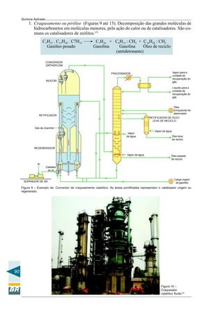 90
Química Aplicada
1. Craqueamento ou pirólise (Figuras 9 até 15). Decomposição das grandes moléculas de
hidrocarbonetos em moléculas menores, pela ação do calor ou de catalisadores. São co-
muns os catalisadores de zeólitos.(5)
C7H15 . C15H30 . C7H15 C7H16 + C6H12 : CH2 + C14H28 : CH2
Gasóleo pesado Gasolina Gasolina Óleo de reciclo
(antidetonante)
CONVERSOR
ORTHOFLOW
REATOR
RETIFICADOR
Gás de chaminé
REGENERADOR
Calefator
do ar
Ar
SOPRADOR DE AR
Carga virgem
de gasóleo
Vapor de água Óleo pesado
de reciclo
Vapor
de água Óleo leve
de reciclo
Vapor de água
RETIFICADOR DE ÓLEO
LEVE DE RECICLO
Óleo
enriquecido do
absorvedor
Líquido para a
unidade de
recuperação do
gás
Vapor para a
unidade de
recuperação do
gás
FRACIONADOR
Figura 9 – Exemplo de: Conversor de craqueamento catalítico. As áreas pontilhadas representam o catalisador virgem ou
regenerado.
Figura 10 –
Craqueador
catalítico fluído.(5)
 