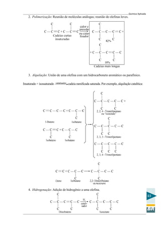 Química Aplicada
93
2. Polimerização: Reunião de moléculas análogas; reunião de olefinas leves.
3. Alquilação: União de uma olefina com um hidrocarboneto aromático ou parafínico.
Insaturado + isossaturado cadeia ramificada saturada. Por exemplo, alquilação catalítica:catalisador
4. Hidrogenação: Adição de hidrogênio a uma olefina.
 