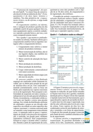 Química Aplicada
95
“O processo de craqueamento”, de acor-
do com Egloff, “é a maior força de conserva-
ção desenvolvida na indústria do óleo”. O cra-
queamento é de dois tipos: térmico e
catalítico. Nos dias primitivos do craquea-
mento térmico, ou da reforma, a carga usada
era o gasóleo.
O craqueamento catalítico, ou reforma,
tem a vantagem de produzir gasolina de alta
qualidade a partir de quase qualquer óleo cru,
num equipamento sujeito a controle cuidado-
so e operado a pressão baixa e, por isso, a um
custo comparativamente menor.
Ver o quadro 1, que mostra os catalisado-
res usados na reforma. Sachanen afirma que o
craqueamento catalítico tem as seguintes van-
tagens sobre o craqueamento térmico:
1. Craqueamento mais seletivo e menor
número de produtos terminais.
2. Maior isomerização de olefinas, não só
nas ligações duplas, mas também nos
esqueletos de carbono.
3. Maior controle de saturação dos laços
duplos.
4. Maior produção de aromáticos.
5. Menor produção de diolefinas.
6. Coque relativamente comercializável
com maior economia.
7. Maior capacidade de tolerar cargas com
alto teor de enxofre.
O processo catalítico a leito fluidizado
emprega um catalisador sólido finamente di-
vidido, que se obtém pela aeração de um gel
de alumina-sílica em pó. Este catalisador é
mantido constantemente, como se fosse um
fluido, pela suspensão nos vapores reacionais
ou no ar de regeneração. Para assegurar a uni-
formidade da suspensão em todo o sistema, é
indispensável um elevado grau de turbulência.
Nestas circunstâncias, o catalisador sólido es-
coa como um líquido e exerce uma pressão
análoga. Em virtude da distribuição uniforme
do catalisador e graças ao seu elevado calor
específico em relação ao calor específico dos
vapores reacionais, o sistema reacional pode
ser mantido a uma temperatura notavelmente
exata. A separação entre os gases e vapores,
depois da reação e dos processos de regenera-
ção, é realizada, em grande parte, mediante
separadores ciclônicos. Pelo craqueamento,
formam-se coque e alcatrão sobre o catalisa-
dor. Durante a parte de regeneração do ciclo,
Quadro 1 – Catalisadores usados na refinação(5)
Processo Tipo Milhões de Milhões de
libras por ano dólares por ano
Craqueamento
catalítico
Leito fluido Alumina-sílica sobre base de zeólito 226,0 56,50
Leito fluido Alumina-sílica e argila amorfas 14,0 2,30
Leito móvel Zeólitos 27,2 9,50
Leito móvel Amorfo 6,8 0,77
Total 274,0 69,07
Reforma catalítica
Substituição Monometálico 0,8 2,80
Substituição Bimetálico 3,2 13,60
Novo Bimetálico 1,0 4,30
Novo Metais preciosos ... 9,60
Total 5,0 30,30
Hidrotratamento
Substituição Cobalto-molibdênio, níquel-molibdênio 8,0 8,20
Novo Níquel-tungstênio e areia 2,0 2,0
Total 10,0 10,20
Hidrocraqueamento
Novo e Substituição Metal nobre sobre suporte amorfo,
metal nobre e metal não nobre em
peneiras moleculares ... 12,80
Alquilação Ácido sulfúrico 3.100,0* 39,00*
Ácido fluorídrico 22,0 6,70
Total 3.122 45,70
Totais 3.411,0 168,07
A Figura 12 mostra o processo de craque-
amento térmico seletivo. A carga é o óleo
topeado ou reduzido, do qual foram retiradas
as frações mais leves até o gasóleo, mediante
destilação prévia. (Figura 1) Este óleo topeado
é injetado numa torre de fracionamento, que é
aquecida pelos vapores de um tambor de flash.
A parte mais leve de carga é vaporizada, mas
não há calor suficiente para levá-la até o topo
da coluna. Estes vapores de óleo leve são
condensados acima de uma bandeja de reten-
ção e remetidos a um forno de aquecimento.
A fração de óleo pesado da garga é removida
pelo fundo da torre e também remetida ao for-
no de aquecimento.
A reforma envolve o craqueamento e a
isomerização. As gasolinas destiladas e as
naftas leves têm, usualmente, números de
queimam-se estes dois produtos com a inje-
ção de ar. Os dois ciclos, de craqueamento e
de regeneração, são contínuos.
O modelo de unidade craqueadora a ca-
talisador fluidizado realiza a reação, separa-
ção do catalisador, a regeneração e a circula-
ção do catalisador num único conversor (Fi-
guras. 8 e 10). O reator fica montado sobre o
regenerador e a seção de separação do catali-
sador fica localizada intermediariamente, de
modo que o separador suporta o reator.
 