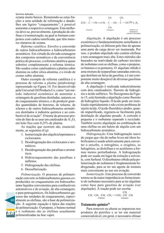 96
Química Aplicada
octana muito baixos. Remetendo-se estas fra-
ções a uma unidade de reformação e dando-
lhes um ligeiro “craqueamento”, é possível
aumentar a respectiva octanagem. Esta melho-
ria deve-se, provavelmente, à produção de ole-
finas e à isomerização, na qual se formam com-
postos com cadeia ramificada, que têm maio-
res números de octana.
Reforma catalítica. Envolve a conversão
de outros hidrocarbonetos a hidrocarbonetos
aromáticos. Em virtude da elevada octanagem
dos compostos aromáticos e da conveniência
prática do processo, a reforma catalítica quase
substitui completamente a reforma térmica.
São usados como catalisadores a platina sobre
alumina ou sobre sílica-alumína, e o óxido de
cromo sobre alumina.
Outro exemplo de reforma catalítica é o
processo de reforma a platina (platforming)
representado na Figura 14. Foi desenvolvido
pela Universal Oil Products Co. como “um mé-
todo industrial econômico de aumentar a
octanagem de gasolinas destiladas, naturais ou
de craqueamento térmico, e de produzir gran-
des quantidades de benzeno, de tolueno, de
xilenos e de outros hidrocarbonetos aromáti-
cos destilados à indústria química e ao com-
bustível de aviação”. O nome do processo pro-
vém do fato de se usar um catalisador de Al2O3
em leito fixo com 0,25% de platina.
As reações que ocorrem são, essencial-
mente, as seguintes (Cq):
1. Isomerização dos alquilciclopentanos a
cicloexanos.
2. Desidrogenação dos cicloexanos e aro-
máticos.
3. Desidrogenação das parafinas e aromá-
ticos.
4. Hidrocraqueamento das parafinas e
naftenos.
5. Hidrogenação das olefinas.
6. Dessulfurização.
Polimerização. O processo de polimeri-
zação converte os hidrocarbonetos gasosos co-
produzidos no craqueamento em hidrocarbo-
netos líquidos convenientes para combustíveis
automotivos e de aviação, de alta octanagem,
e para petroquímicos. Os hidrocarbonetos ga-
sosos das unidades de craqueamento, especi-
almente as olefinas, são a base da polimeriza-
ção. A seguinte equação é típica das reações
de polimerização. O propeno, o buteno normal
e o isobuteno são as olefinas usualmente
polimeralizadas na fase vapor.
Alquilação. A alquilação é um processo
exotérmico e fundamentalmente semelhante à
polimerização; só diferem pelo fato de apenas
uma parte da carga dever ser insaturada. Por
isso, o produto alquilado não contém olefinas
e tem octanagem mais alta. Estes métodos são
baseados na reatividade do carbono terciário
do isobutano com as olefinas, como o propeno,
os butenos e os pentenos. O alquilato obtido é
uma mistura de isoparafinas saturadas estáveis,
que destilam na faixa da gasolina, e é um com-
ponente muito desejável de diversas gasolinas
de alta octanagem.
A alquilação é realizada industrialmente
com dois catalisadores: fluoreto de hidrogê-
nio e ácido sulfúrico. No fluxograma da Figu-
ra 15, está ilustrada a alquilação como fluoreto
de hidrogênio líquido. O ácido pode ser reuti-
lizado repetidamente e não existe problema de
rejeito ácido. O ácido fluorídrico anidro, quan-
do impurificado, regenera-se facilmente pela
destilação do alquilato pesado. A corrosão é
pequena e o isobutano separado é reciclado.
Também ocorre alquilação na combinação de
uma olefina ou um haleto de alquila com um
hidrocarboneto aromático.
Hidrogenação. Uma hidrogenação suave
de cargas que vão de naftas leves até óleos lu-
brificantes é usada seletivamente para conver-
ter o enxofre, o nitrogênio, o oxigênio, os
halogênios, as diolefinas e os acetilenos a for-
mas menos perturbadoras. A hidrogenação
pode ser usada em lugar da extração a solven-
te, com furfural. O diisobuteno obtido pela po-
limerização do isobuteno é freqüentemente hi-
drogenado, para se ter um agente de mistura
mais conveniente ao uso em aviação.
Isomerização. Este processo de conversão
tornou-se da maior importância no fornecimen-
to do isobutano necessário para se ter alquilato
como base para gasolina de aviação (ver
alquilação). A reação pode ser escrita:
Tratamento químico(5)
Para remover ou alterar as impurezas nos
produtos do petróleo e se ter um material
comercializável, em geral, é necessário efetuar
 
