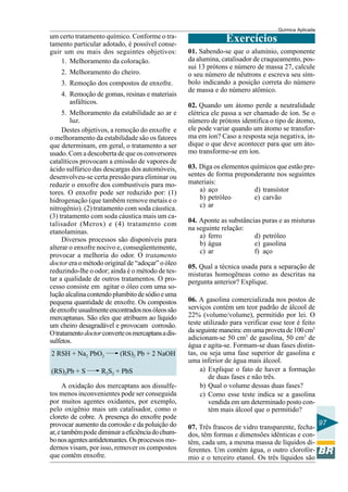 Química Aplicada
97
um certo tratamento químico. Conforme o tra-
tamento particular adotado, é possível conse-
guir um ou mais dos seguintes objetivos:
1. Melhoramento da coloração.
2. Melhoramento do cheiro.
3. Remoção dos compostos de enxofre.
4. Remoção de gomas, resinas e materiais
asfálticos.
5. Melhoramento da estabilidade ao ar e
luz.
Destes objetivos, a remoção do enxofre e
o melhoramento da estabilidade são os fatores
que determinam, em geral, o tratamento a ser
usado. Com a descoberta de que os conversores
catalíticos provocam a emissão de vapores de
ácido sulfúrico das descargas dos automóveis,
desenvolveu-se certa pressão para eliminar ou
reduzir o enxofre dos combustíveis para mo-
tores. O enxofre pode ser reduzido por: (1)
hidrogenação (que também remove metais e o
nitrogênio). (2) tratamento com soda cáustica.
(3) tratamento com soda cáustica mais um ca-
talisador (Merox) e (4) tratamento com
etanolaminas.
Diversos processos são disponíveis para
alterar o enxofre nocivo e, conseqüentemente,
provocar a melhoria do odor. O tratamento
doctor era o método original de “adoçar” o óleo
reduzindo-lhe o odor; ainda é o método de tes-
tar a qualidade de outros tratamentos. O pro-
cesso consiste em agitar o óleo com uma so-
luçãoalcalinacontendoplumbitodesódioeuma
pequena quantidade de enxofre. Os compostos
deenxofreusualmenteencontradosnosóleossão
mercaptanas. São eles que atribuem ao líquido
um cheiro desagradável e provocam corrosão.
Otratamentodoctorconverteosmercaptansadis-
sulfetos.
2 RSH + Na2 PbO2 (RS)2 Pb + 2 NaOH
(RS)2Pb + S R2S2 + PbS
A oxidação dos mercaptans aos dissulfe-
tos menos inconvenientes pode ser conseguida
por muitos agentes oxidantes, por exemplo,
pelo oxigênio mais um catalisador, como o
cloreto de cobre. A presença do enxofre pode
provocar aumento da corrosão e da poluição do
ar,etambémpode diminuiraeficiênciadochum-
bonosagentesantidetonantes.Osprocessos mo-
dernos visam, por isso, remover os compostos
que contêm enxofre.
Exercícios
01. Sabendo-se que o alumínio, componente
da alumina, catalisador de craqueamento, pos-
sui 13 prótons e número de massa 27, calcule
o seu número de nêutrons e escreva seu sím-
bolo indicando a posição correta do número
de massa e do número atômico.
02. Quando um átomo perde a neutralidade
elétrica ele passa a ser chamado de íon. Se o
número de prótons identifica o tipo de átomo,
ele pode variar quando um átomo se transfor-
ma em íon? Caso a resposta seja negativa, in-
dique o que deve acontecer para que um áto-
mo transforme-se em íon.
03. Diga os elementos químicos que estão pre-
sentes de forma preponderante nos seguintes
materiais:
a) aço d) transístor
b) petróleo e) carvão
c) ar
04. Aponte as substâncias puras e as misturas
na seguinte relação:
a) ferro d) petróleo
b) água e) gasolina
c) ar f) aço
05. Qual a técnica usada para a separação de
misturas homogêneas como as descritas na
pergunta anterior? Explique.
06. A gasolina comercializada nos postos de
serviços contém um teor padrão de álcool de
22% (volume/volume), permitido por lei. O
teste utilizado para verificar esse teor é feito
daseguintemaneira:emumaprovetade100cm3
adicionam-se 50 cm3
de gasolina, 50 cm3
de
água e agita-se. Formam-se duas fases distin-
tas, ou seja uma fase superior de gasolina e
uma inferior de água mais álcool.
a) Explique o fato de haver a formação
de duas fases e não três.
b) Qual o volume dessas duas fases?
c) Como esse teste indica se a gasolina
vendida em um determinado posto con-
tém mais álcool que o permitido?
07. Três frascos de vidro transparente, fecha-
dos, têm formas e dimensões idênticas e con-
têm, cada um, a mesma massa de líquidos di-
ferentes. Um contém água, o outro clorofór-
mio e o terceiro etanol. Os três líquidos são
 