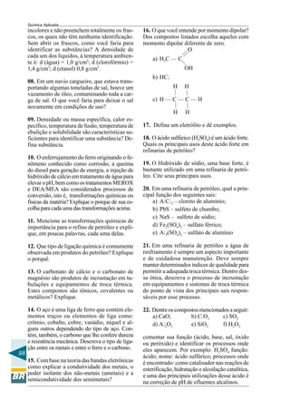 98
Química Aplicada
incolores e não preenchem totalmente os fras-
cos, os quais não têm nenhuma identificação.
Sem abrir os frascos, como você faria para
identificar as substâncias? A densidade de
cada um dos líquidos, à temperatura ambien-
te é: d (água) = 1,0 g/cm3
; d (clorofórmio) =
1,4 g/cm3
; d (etanol) 0,8 g/cm3
.
08. Em um navio cargueiro, que estava trans-
portando algumas toneladas de sal, houve um
vazamento de óleo, contaminando toda a car-
ga de sal. O que você faria para deixar o sal
novamente em condições de uso?
09. Densidade ou massa específica, calor es-
pecífico, temperatura de fusão, temperatura de
ebulição e solubilidade são características su-
ficientes para identificar uma substância? De-
fina substância.
10. O enferrujamento do ferro originando o fe-
nômeno conhecido como corrosão, a queima
do diesel para geração de energia, a injeção de
hidróxido de cálcio em tratamento de água para
elevar o pH, bem como os tratamentos MEROX
e DEA/MEA são considerados processos de
conversão, isto é, transformações químicas ou
físicas da matéria? Explique o porque de sua es-
colha para cada uma das transformações acima.
11. Mencione as transformações químicas de
importância para o refino de petróleo e expli-
que, em poucas palavras, cada uma delas.
12. Que tipo de ligação química é comumente
observada em produtos do petróleo? Explique
o porquê.
13. O carbonato de cálcio e o carbonato de
magnésio são produtos de incrustação em tu-
bulações e equipamentos de troca térmica.
Estes compostos são iônicos, covalentes ou
metálicos? Explique.
14. O aço é uma liga de ferro que contém ele-
mentos traços ou elementos de liga como:
crômio, cobalto, cobre, vanádio, níquel e al-
guns outros dependendo do tipo de aço. Con-
tém, também, o carbono que lhe confere dureza
e resistência mecânica. Descreva o tipo de liga-
ção entre os metais e entre o ferro e o carbono.
15. Com base na teoria das bandas eletrônicas
como explicar a condutividade dos metais, o
poder isolante dos não-metais (ametais) e a
semicondutividade dos semimetais?
——
—
—
—
—
—
16. O que você entende por momento dipolar?
Dos compostos listados escolha aqueles com
momento dipolar diferente de zero.
O
a) H3C — C
OH
b) HCl
H H
c) H — C — C — H
H H
17. Defina um eletrólito e dê exemplos.
18. O ácido sulfúrico (H2SO4) é um ácido forte.
Quais os principais usos deste ácido forte em
refinarias de petróleo?
19. O Hidróxido de sódio, uma base forte, é
bastante utilizado em uma refinaria de petró-
leo. Cite seus principais usos.
20. Em uma refinaria de petróleo, qual a prin-
cipal função dos seguintes sais:
a) AlCl3 – cloreto de alumínio;
b) PbS – sulfeto de chumbo;
c) NaS – sulfeto de sódio;
d) Fe2(SO4)3 – sulfato férrico;
e) Al2(SO4)3 – sulfato de alumínio
21. Em uma refinaria de petróleo a água de
resfriamento é sempre um aspecto importante
e de cuidadosa manutenção. Deve sempre
manter determinados índices de qualidade para
permitir a adequada troca térmica. Dentro des-
sa ótica, descreva o processo de incrustação
em equipamentos e sistemas de troca térmica
do ponto de vista dos principais sais respon-
sáveis por esse processo.
22. Dentre os compostos mencionados a seguir:
a) CaO; b) ClO2 c) SO2
d) Al2O3 e) SiO2 f) H2O2
comentar sua função (ácido, base, sal, óxido
ou peróxido) e identificar os processos onde
eles aparecem. Por exemplo: H2SO4 função:
ácido; nome: ácido sulfúrico; processos onde
é encontrado: como catalisador nas reações de
esterificação, hidratação e alcoilação catalítica,
e uma das principais utilizações desse ácido é
na correção de pH de efluentes alcalinos.
 