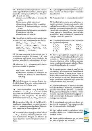 Química Aplicada
99
23. As reações químicas podem ser classifi-
cadas segundo diversos critérios, entre os quais
os citados na seqüência. Descreva e dê exem-
plos de cada um deles.
a) reações com liberação ou absorção de
calor;
b) reações de adição ou síntese;
c) reações de decomposição ou análise;
d) reações de deslocamento ou simples
troca;
e) reações de dupla troca ou permutação;
f) reações de hidrólise
g) reações de oxi-redução
24. Identifique o tipo de reação química que
acontece em cada uma das equações abaixo:
a) CH4(g) + 2 O2(g) CO2(g) + 2 H2O(l)
b) 2 HCl (aq) + Ca(OH)2(aq) CaCl2(aq) + 2 H2O(l)
c) 2 H2CO3(aq) + MgO(s) Mg(HCO3)2(s) + H2O(l)
Mg(HCO3)2 (s) MgCO3 (s)
25. Escreva uma equação balanceada para a
combustão completa do octano, C8H18, um
componente típico dos hidrocarbonetos da
gasolina, a dióxido de carbono e vapor de água.
26. O octano, C8H18, é uma das moléculas tí-
picas encontradas na gasolina.
a) Calcule a massa molar do octano;
b) Determine o número de moléculas de
octano em 1000 mL de octano de mas-
sa 0,82 g.
27. Calcule a massa, em gramas, de uma mo-
lécula de água. Determine o número de molé-
culas de água em 1,0 g de água.
28. Foram adicionados 180 g de sulfato de
alumínio – Al2(SO4)3 – utilizado como
floculante em sistemas de tratamento de água,
obtendo-se uma solução de 10% em massa.
Determinar a massa de Al2(SO4)3 dissolvida.
29. Foram dissolvidos 100 g de NaOH em 20 L
de efluente industrial com o objetivo de corri-
gir o pH para a posterior floculação. Determi-
ne a concentração da solução em g/L.
30. Foram adicionados 180 g de cloreto férrico
– FeCl3 – utilizado como floculante em siste-
mas de tratamento de água, em 50 litros de
água. Determine a concentração molar da so-
lução.
∆
31. Expliqueoprocedimentodetitulaçãoácido–
base e escolha um indicador para visualizar o
procedimento.
32. Para que servem os sistemas tamponantes?
33. A indústria tem muitas aplicações para os
metais, entretanto, é muito mais usual a utili-
zação de ligas metálicas, pois elas concentram
aspectos interessantes como dureza, resistên-
cia mecânica, resistência à corrosão e outros.
Nesse aspecto, a formação de compostos in-
termetálicos tem fundamental importância.
Explique como eles aparecem.
34. Fazendo uso do sistema IUPAC, dê o nome
dos seguintes compostos:
a) C2H6 e) C10H22 h) C6H12
b) C5H12 f) C3H6 i) C4H8
c) C7H16 g) C5H10 h) C6H12
d) CH4
35. Sabe-se que o petróleo, em geral, não apre-
senta grande concentração de hidrocarbonetos
aromáticos. Atualmente a maior parte do
benzeno, tolueno e xileno é obtida química-
mente a partir dos alcanos do petróleo. Qual é
o método de obtenção do benzeno?
36. Alguns compostos à base de parafinas são
responsáveis pelo aumento da viscosidade de
óleos lubrificantes. A extração ou remoção
desses compostos do petróleo mediante a ação
de um solvente recebe uma denominação es-
pecial. Qual é essa denominação, e qual o sol-
vente atualmente mais utilizado?
37. Os hidrocarbonetos do petróleo são sepa-
rados por destilação fracionada, resultando em
gasolina como um dos produtos. A quantida-
de de gasolina obtida por esse meio é muito
pequena. De que forma a indústria de petróleo
pode aumentar a produção desse combustível.
Explique sua resposta.
38. A aromatização converte um alcano em
que tipo de composto? Para essa conversão,
que tipo de catalisador é utilizado?
39. Você poderia supor o resultado da hidro-
genação catalítica do ciclopropano em pre-
sença de níquel?
40. Quais os hidrocarbonetos que, na indús-
tria, são designados por naftenos?
 