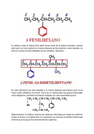 El carbono unido al radical fenil debe formar parte de la cadena principal. Cuando
está junto con otro radical a la misma distancia de los extremos, como siempre, se
toma en cuenta el orden alfabético de los radicales.. Ejemplos::
En esta estructura hay dos radicales a la misma distancia del extremo pero el de
menor orden alfabético es el fenil. Como es un radical todos los grupos funcionales
como halógenos y también los enlaces múltiples son más importantes que él.
Seleccionamos la cadena continua de carbonos más larga que tenga los carbonos
unidos al bromo y al radical fenil. La numeración se inicia por el extremo donde está
el bromo que es grupo funcional de haluros orgánicos.
 