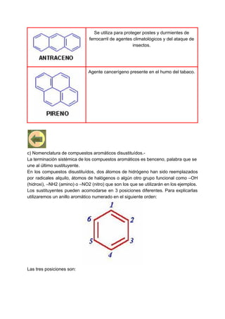 Se utiliza para proteger postes y durmientes de
ferrocarril de agentes climatológicos y del ataque de
insectos.
Agente cancerígeno presente en el humo del tabaco.
c) Nomenclatura de compuestos aromáticos disustituídos.-
La terminación sistémica de los compuestos aromáticos es benceno, palabra que se
une al último sustituyente.
En los compuestos disustituídos, dos átomos de hidrógeno han sido reemplazados
por radicales alquilo, átomos de halógenos o algún otro grupo funcional como –OH
(hidroxi), –NH2 (amino) o –NO2 (nitro) que son los que se utilizarán en los ejemplos.
Los sustituyentes pueden acomodarse en 3 posiciones diferentes. Para explicarlas
utilizaremos un anillo aromático numerado en el siguiente orden:
Las tres posiciones son:
 