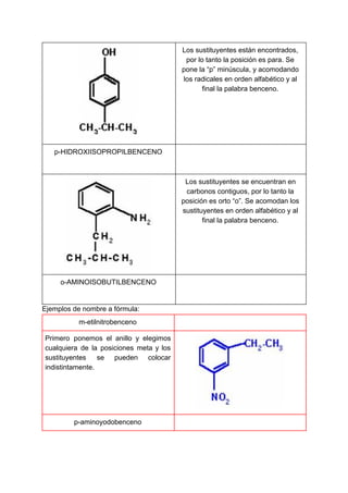 Los sustituyentes están encontrados,
por lo tanto la posición es para. Se
pone la “p” minúscula, y acomodando
los radicales en orden alfabético y al
final la palabra benceno.
p-HIDROXIISOPROPILBENCENO
Los sustituyentes se encuentran en
carbonos contiguos, por lo tanto la
posición es orto “o”. Se acomodan los
sustituyentes en orden alfabético y al
final la palabra benceno.
o-AMINOISOBUTILBENCENO
Ejemplos de nombre a fórmula:
m-etilnitrobenceno
Primero ponemos el anillo y elegimos
cualquiera de la posiciones meta y los
sustituyentes se pueden colocar
indistintamente.
p-aminoyodobenceno
 