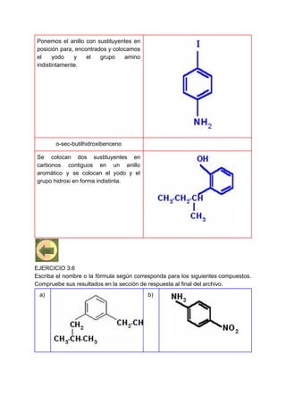 Ponemos el anillo con sustituyentes en
posición para, encontrados y colocamos
el yodo y el grupo amino
indistintamente.
o-sec-butilhidroxibenceno
Se colocan dos sustituyentes en
carbonos contiguos en un anillo
aromático y se colocan el yodo y el
grupo hidroxi en forma indistinta.
EJERCICIO 3.6
Escriba el nombre o la fórmula según corresponda para los siguientes compuestos.
Compruebe sus resultados en la sección de respuesta al final del archivo.
a) b)
 
