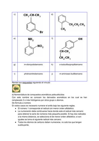 c) d)
e) f)
g) m-cloroyodobenceno h) o-isobutilisopropilbenceno
i) phidroxinitrobenceno j) m-aminosec-butilbenceno
Revise sus ​respuestas​ siguiendo el vínculo
d) Nomenclatura de compuestos aromáticos polisustituídos
Con este nombre se conocen los derivados aromáticos en los cual se han
remplazado 3 o más hidrógenos por otros grupo o átomos.
De fórmula a nombre
En estos casos es necesario numerar el anillo bajo las siguiente reglas.
● El número 1 corresponde al radical con menor orden alfabético.
● La numeración debe continuarse hacia donde este el radical más cercano
para obtener la serie de números más pequeña posible. Si hay dos radicales
a la misma distancia, se selecciona el de menor orden alfabético; si son
iguales se toma el siguiente radical más cercano.
● Todos los átomos de carbono deben numerarse, no solo los que tengan
sustituyente.
 