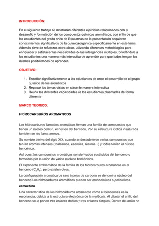 INTRODUCCIÓN:
En el siguiente trabajo se mostraran diferentes ejercicios relacionados con el
desarrollo y formulación de los compuestos químicos aromáticos, con el fin de que
las estudiantes del grado once de Exalumnas de la presentación adquieran
conocimientos significativos de la química orgánica específicamente en este tema.
Además sirve de refuerzos extra clase, utilizando diferentes metodologías para
enriquecer y satisfacer las necesidades de las inteligencias múltiples, brindándole a
las estudiantes una manera más interactiva de aprender para que todos tengan las
mismas posibilidades de aprender.
OBJETIVO:
1. Enseñar significativamente a las estudiantes de once el desarrollo de el grupo
químico de los aromáticos
2. Repasar los temas vistos en clase de manera interactiva
3. Reunir las diferentes capacidades de los estudiantes plasmadas de forma
diferente
MARCO TEORICO:
HIDROCARBUROS AROMATICOS
Los hidrocarburos llamados aromáticos forman una familia de compuestos que
tienen un núcleo común, el núcleo del benceno. Por su estructura cíclica insaturada
también se les llama arenos.
Su nombre deriva del siglo XIX, cuando se descubrieron varios compuestos que
tenían aromas intensos ( bálsamos, esencias, resinas...) y todos tenían el núcleo
bencénico.
Así pues, los compuestos aromáticos son derivados sustituidos del benceno o
formados por la unión de varios núcleos bencénicos.
El exponente emblemático de la familia de los hidrocarburos aromáticos es el
benceno (C​6​H​6​), pero existen otros.
La configuración aromático de seis átomos de carbono se denomina núcleo del
benceno Los hidrocarburos aromáticos pueden ser ​monocíclicos​ o ​policíclicos​.
estructura
Una característica de los hidrocarburos aromáticos como el bencenoes es la
resonancia, debida a la estructura electrónica de la molécula. Al dibujar el anillo del
benceno se le ponen tres enlaces dobles y tres enlaces simples. Dentro del anillo no
 
