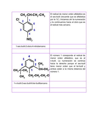 El radical de menor orden alfabético es
el sec-butil (recuerde que se alfabetiza
por la “b”). Iniciamos ahí la numeración
y la continuamos hacia el cloro que es
el radical más cercano.
1-sec-butil-2-cloro-4-nitrobenceno
El número 1 coresponde al radical de
menor orden alfabético, que es el
n-butil. La numeración se continúa
hacia la derecha porque el sec-butil
tiene menor orden que el ter-butil y
ambos están a la misma distancia del
número 1.
1-n-butil-2-sec-butil-6-ter-butilbenceno
 