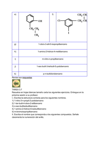 e) f)
g) 1-cloro-3-etil-5-isopropilbenceno
h) 1-amino-2-hidroxi-4-metilbenceno
i) m-nitro-n-propilbenceno
j) 1-sec-butil-3-terbutil-5-yodobenceno
k) p-n-butilclorobenceno
Revise sus ​respuestas
TAREA 3.7
Resuelva en hojas blancas tamaño carta los siguientes ejercicios. Entregue en la
próxima sesión a su profesor.
I.- Escriba la estructura correcta para los siguientes nombres.
1) 1-nitro-3-n-propil-2-yodobenceno
2) 1-ter-butil-4-cloro-2-etilbenceno
3) o-sec-butilisobutilbenceno
4) 1-amino-2-hidroxi-6-isobutilbenceno
5) m-bromoisopropilbenceno
II. Escriba el nombre que corresponda a los siguientes compuestos. Señale
claramente la numeración del anillo.
 