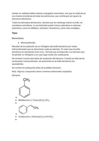 existen en realidad dobles enlaces conjugados resonantes, sino que la molécula es
una mezcla simultánea de todas las estructuras, que contribuyen por igual a la
estructura electrónica.
Todos los derivados del benceno, siempre que se mantenga intacto el anillo, se
consideran aromáticos. La aromaticidad puede incluso extenderse a sistemas
policíclicos, como el naftaleno, antraceno, fenantreno y otros más complejos.
Tipos
Monocíclicos
● Monosustituidos
Resultan de la sustitución de un hidrógeno del anillo bencénico por restos
hidrocarbonados que se denominan ​cadenas laterales​. En este caso el anillo
bencénico se representa como C​6​H​5​-, fórmula que corresponde a un benceno que
ha perdido un hidrógeno y en cuyo lugar existe otro sustituyente.
Se conocen muchos derivados de sustitución del benceno. Cuando se trata de los
compuestos monosustituidos, las posiciones en el anillo bencénico son
equivalentes.
Se nombra el sustituyente antes de la palabra benceno.
Nota: ​Algunos compuestos tienen nombres tradicionales aceptados​.
Ejemplos
●
● Metilbenceno​ o ​Tolueno​(C​6​H​5​-CH​3​)
●
●
● Vinilbenceno​ o ​Estireno​(C​c​H​5​-CH=CH​2​)
●
 