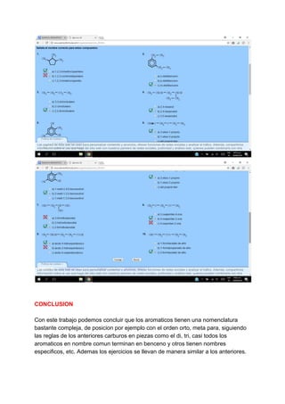 CONCLUSION
Con este trabajo podemos concluir que los aromaticos tienen una nomenclatura
bastante compleja, de posicion por ejemplo con el orden orto, meta para, siguiendo
las reglas de los anteriores carburos en piezas como el di, tri, casi todos los
aromaticos en nombre comun terminan en benceno y otros tienen nombres
especificos, etc. Ademas los ejercicios se llevan de manera similar a los anteriores.
 