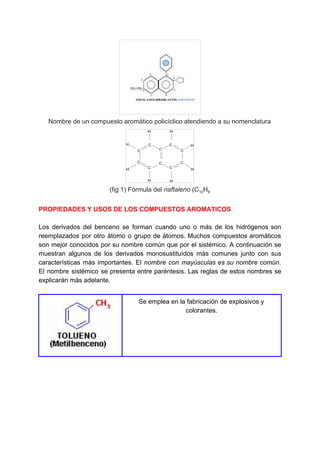 Nombre de un compuesto aromático policíclico atendiendo a su nomenclatura
(fig 1) Fórmula del ​naftaleno​ (C​10​H​8
PROPIEDADES Y USOS DE LOS COMPUESTOS AROMATICOS
Los derivados del benceno se forman cuando uno o más de los hidrógenos son
reemplazados por otro átomo o grupo de átomos. Muchos compuestos aromáticos
son mejor conocidos por su nombre común que por el sistémico. A continuación se
muestran algunos de los derivados monosustituídos más comunes junto con sus
características más importantes. El ​nombre con mayúsculas es su nombre común​.
El nombre sistémico se presenta entre paréntesis. Las reglas de estos nombres se
explicarán más adelante.
Se emplea en la fabricación de explosivos y
colorantes.
 
