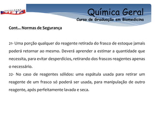 Química Geral
                                     Curso de Graduação em Biomedicina

Cont... Normas de Segurança


21- Uma porção qualquer do reagente retirada do frasco de estoque jamais
poderá retornar ao mesmo. Deverá aprender a estimar a quantidade que
necessita, para evitar desperdícios, retirando dos frascos reagentes apenas
o necessário.
22- No caso de reagentes sólidos: uma espátula usada para retirar um
reagente de um frasco só poderá ser usada, para manipulação de outro
reagente, após perfeitamente lavada e seca.
 