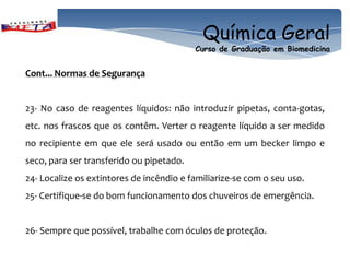 Química Geral
                                          Curso de Graduação em Biomedicina


Cont... Normas de Segurança


23- No caso de reagentes líquidos: não introduzir pipetas, conta-gotas,
etc. nos frascos que os contêm. Verter o reagente líquido a ser medido
no recipiente em que ele será usado ou então em um becker limpo e
seco, para ser transferido ou pipetado.
24- Localize os extintores de incêndio e familiarize-se com o seu uso.
25- Certifique-se do bom funcionamento dos chuveiros de emergência.


26- Sempre que possível, trabalhe com óculos de proteção.
 