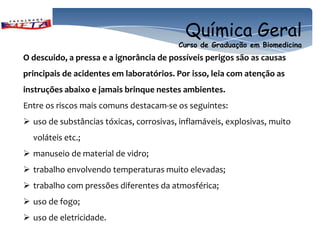 Química Geral
                                         Curso de Graduação em Biomedicina
O descuido, a pressa e a ignorância de possíveis perigos são as causas
principais de acidentes em laboratórios. Por isso, leia com atenção as
instruções abaixo e jamais brinque nestes ambientes.
Entre os riscos mais comuns destacam-se os seguintes:
 uso de substâncias tóxicas, corrosivas, inflamáveis, explosivas, muito
  voláteis etc.;
 manuseio de material de vidro;
 trabalho envolvendo temperaturas muito elevadas;
 trabalho com pressões diferentes da atmosférica;
 uso de fogo;
 uso de eletricidade.
 
