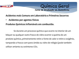 Química Geral
                               Curso de Graduação em Biomedicina

Acidentes mais Comuns em Laboratório e Primeiros Socorros
• Acidentes por agentes físicos
Produtos Químicos inflamáveis em combustão.

        Se durante um processo químico que ocorre no interior de um
béquer ou qualquer outro frasco de vidro ocorrer a queima de um
produto químico, primeiramente retire a fonte de calor e retire o oxigênio,
tampando o frasco com pano úmido ou vidro de relógio (pode também
utilizar amianto ou extintores CO2.
 