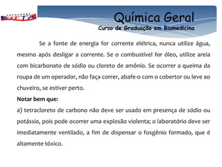 Química Geral
                              Curso de Graduação em Biomedicina

        Se a fonte de energia for corrente elétrica, nunca utilize água,
mesmo após desligar a corrente. Se o combustível for óleo, utilize areia
com bicarbonato de sódio ou cloreto de amônio. Se ocorrer a queima da
roupa de um operador, não faça correr, abafe-o com o cobertor ou leve ao
chuveiro, se estiver perto.
Notar bem que:
a) tetracloreto de carbono não deve ser usado em presença de sódio ou
potássio, pois pode ocorrer uma explosão violenta; o laboratório deve ser
imediatamente ventilado, a fim de dispensar o fosgênio formado, que é
altamente tóxico.
 