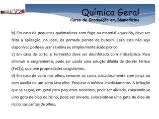 Química Geral
                                   Curso de Graduação em Biomedicina


b) Em caso de pequenas queimaduras com fogo ou material aquecido, deve ser
feita a aplicação, no local, da pomada picrato de butesin. Caso esta não seja
disponível, pode-se usar vaselina ou simplesmente ácido pícrico.
c) Em caso de corte, o ferimento deve ser desinfetado com antisséptico. Para
diminuir o sangramento, pode ser usada uma solução diluída de cloreto férrico
(FeCl3), que tem propriedades coagulantes;
d) Em caso de vidro nos olhos, remover os cacos cuidadosamente com pinça ou
com auxilio de um copo lava-olho. Procurar o médico imediatamente. A irritação
que se segue, em geral para pequenos acidentes, pode ser aliviada, colocando-se
uma gota de óleo de rícino, pode ser aliviada, colocando-se uma gota de óleo de
ricíno nos cantos de olhos.
 