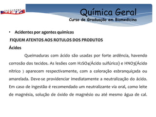 Química Geral
                                   Curso de Graduação em Biomedicina


• Acidentes por agentes químicos
FIQUEM ATENTOS AOS ROTULOS DOS PRODUTOS
Ácidos
              Queimaduras com ácido são usadas por forte ardência, havendo
corrosão dos tecidos. As lesões com H2SO4(Ácido sulfúrico) e HNO3(Ácido
nítrico   )   aparecem respectivamente, com a coloração esbranquiçada ou
amarelada. Deve-se providenciar imediatamente a neutralização do ácido.
Em caso de ingestão é recomendado um neutralizante via oral, como leite
de magnésia, solução de óxido de magnésio ou até mesmo água de cal.
 