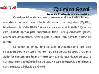 Química Geral
                                      Curso de Graduação em Biomedicina
           Quando o ácido ataca a pele ou mucosa oral é indicada a lavagem
abundante do local com solução de sulfato de magnésio (MgSO4),
bicarbonato de sódio (NaHCO3) ou até mesmo amônia (NH4OH), sendo
esta utilizada apenas para queimadura forte. Para queimaduras graves,
aplicar um desinfetante, secar a pele e cobrir com pomada à base de
picrato.
           Se atingir os olhos, deve se lavar abundantemente com uma
solução de borato de sódio (Na3BO3) ou bicarbonato de sódio a 5%. Se o
ácido for concentrado lavar primeiro com grande quantidade de água e
continuar com a solução de bicarbonato. No caso de ingestão é totalmente
contraindicada a indução do vômito.
 