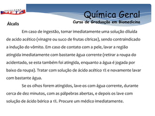Química Geral
Álcalis                              Curso de Graduação em Biomedicina

          Em caso de ingestão, tomar imediatamente uma solução diluída
de acido acético (vinagre ou suco de frutas cítricas), sendo contraindicado
a indução do vômito. Em caso de contato com a pele, lavar a região
atingida imediatamente com bastante água corrente (retirar a roupa do
acidentado, se esta também foi atingida, enquanto a água é jogada por
baixo da roupa). Tratar com solução de ácido acético 1% e novamente lavar
com bastante água.
          Se os olhos forem atingidos, lave-os com água corrente, durante
cerca de dez minutos, com as pálpebras abertas, e depois os lave com
solução de ácido bórico a 1%. Procure um médico imediatamente.
 