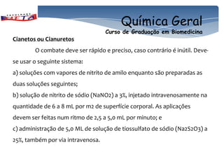 Química Geral
                                   Curso de Graduação em Biomedicina
Cianetos ou Cianuretos
        O combate deve ser rápido e preciso, caso contrário é inútil. Deve-
se usar o seguinte sistema:
a) soluções com vapores de nitrito de amilo enquanto são preparadas as
duas soluções seguintes;
b) solução de nitrito de sódio (NaNO2) a 3%, injetado intravenosamente na
quantidade de 6 a 8 mL por m2 de superfície corporal. As aplicações
devem ser feitas num ritmo de 2,5 a 5,0 mL por minuto; e
c) administração de 5,0 ML de solução de tiossulfato de sódio (Na2S2O3) a
25%, também por via intravenosa.
 