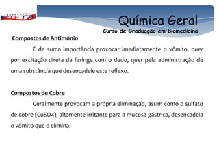 Química Geral
                                   Curso de Graduação em Biomedicina
Compostos de Antimônio
        É de suma importância provocar imediatamente o vômito, quer
por excitação direta da faringe com o dedo, quer pela administração de
uma substância que desencadeie este reflexo.


Compostos de Cobre
        Geralmente provocam a própria eliminação, assim como o sulfato
de cobre (CuSO4), altamente irritante para a mucosa gástrica, desencadeia
o vômito que o elimina.
 