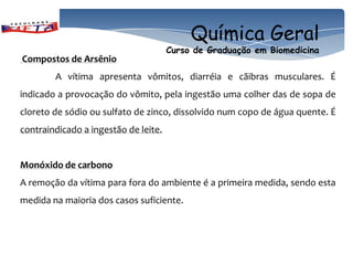 Química Geral
                                      Curso de Graduação em Biomedicina
Compostos de Arsênio
        A vítima apresenta vômitos, diarréia e cãibras musculares. É
indicado a provocação do vômito, pela ingestão uma colher das de sopa de
cloreto de sódio ou sulfato de zinco, dissolvido num copo de água quente. É
contraindicado a ingestão de leite.


Monóxido de carbono
A remoção da vítima para fora do ambiente é a primeira medida, sendo esta
medida na maioria dos casos suficiente.
 