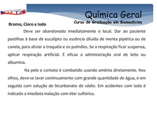 Química Geral
                                    Curso de Graduação em Biomedicina
Bromo, Cloro e Iodo
        Deve ser abandonado imediatamente o local. Dar ao paciente
pastilhas à base de eucalipto ou essência diluída de menta pipérica ou de
canela, para aliviar a traquéia e os pulmões. Se a respiração ficar suspensa,
aplicar respiração artificial. É eficaz a administração oral de leite ou
albumina.
         Na pele o contato é combatido usando amônia diretamente. Nos
olhos, deve-se lavar continuamente com grande quantidade de água, e em
seguida com solução de bicarbonato de sódio. Em acidentes com iodo é
indicado a imediata inalação com éter sulfúrico.
 