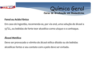 Química Geral
                                    Curso de Graduação em Biomedicina

Fenol ou Acido Fênico
Em caso de ingestão, recomenda-se, por via oral, uma solução de álcool a
55°GL, ou bebidas de forte teor alcoólico como uísque e o conhaque.


Álcool Metílico
Deve ser provocado o vômito de álcool etílico diluído ou de bebidas
alcoólicas fortes e seu contato com a pele deve ser evitado.
 