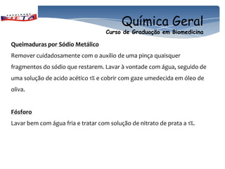 Química Geral
                                    Curso de Graduação em Biomedicina

Queimaduras por Sódio Metálico
Remover cuidadosamente com o auxilio de uma pinça quaisquer
fragmentos do sódio que restarem. Lavar à vontade com água, seguido de
uma solução de acido acético 1% e cobrir com gaze umedecida em óleo de
oliva.


Fósforo
Lavar bem com água fria e tratar com solução de nitrato de prata a 1%.
 