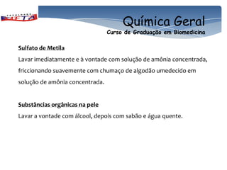 Química Geral
                                 Curso de Graduação em Biomedicina

Sulfato de Metila
Lavar imediatamente e à vontade com solução de amônia concentrada,
friccionando suavemente com chumaço de algodão umedecido em
solução de amônia concentrada.


Substâncias orgânicas na pele
Lavar a vontade com álcool, depois com sabão e água quente.
 