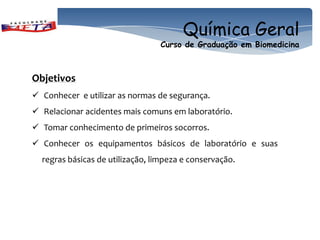 Química Geral
                                 Curso de Graduação em Biomedicina



Objetivos
 Conhecer e utilizar as normas de segurança.
 Relacionar acidentes mais comuns em laboratório.
 Tomar conhecimento de primeiros socorros.
 Conhecer os equipamentos básicos de laboratório e suas
  regras básicas de utilização, limpeza e conservação.
 