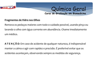 Química Geral
                                    Curso de Graduação em Biomedicina

Fragmentos de Vidro nos Olhos
Remova os pedaços maiores com todo o cuidado possível, usando pinça ou
lavando o olho com água corrente em abundância. Chame imediatamente
um médico.


A T E N Ç Ã O: Em caso de acidente de qualquer natureza, é indispensável
manter a calma e agir com rapidez e precisão. É preferível evitar que os
acidentes aconteçam, observando sempre as medidas de segurança.
 
