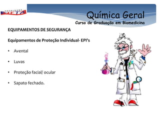 Química Geral
                                  Curso de Graduação em Biomedicina
EQUIPAMENTOS DE SEGURANÇA

Equipamentos de Proteção Individual- EPI's

• Avental

• Luvas

• Proteção facial/ ocular

• Sapato fechado.
 