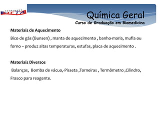 Química Geral
                                  Curso de Graduação em Biomedicina
Materiais de Aquecimento
Bico de gás (Bunsen) , manta de aquecimento , banho-maria, mufla ou
forno − produz altas temperaturas, estufas, placa de aquecimento .


Materiais Diversos
Balanças, Bomba de vácuo,-Pisseta ,Torneiras , Termômetro ,Cilindro,
Frasco para reagente.
 