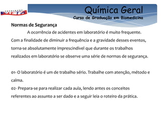 Química Geral
                                  Curso de Graduação em Biomedicina
Normas de Segurança
         A ocorrência de acidentes em laboratório é muito frequente.
Com a finalidade de diminuir a frequência e a gravidade desses eventos,
torna-se absolutamente imprescindível que durante os trabalhos
realizados em laboratório se observe uma série de normas de segurança.


01- O laboratório é um de trabalho sério. Trabalhe com atenção, método e
calma.
02- Prepara-se para realizar cada aula, lendo antes os conceitos
referentes ao assunto a ser dado e a seguir leia o roteiro da prática.
 