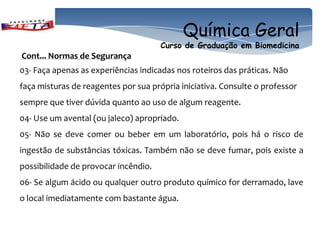 Química Geral
                                      Curso de Graduação em Biomedicina
Cont... Normas de Segurança
03- Faça apenas as experiências indicadas nos roteiros das práticas. Não
faça misturas de reagentes por sua própria iniciativa. Consulte o professor
sempre que tiver dúvida quanto ao uso de algum reagente.
04- Use um avental (ou jaleco) apropriado.
05- Não se deve comer ou beber em um laboratório, pois há o risco de
ingestão de substâncias tóxicas. Também não se deve fumar, pois existe a
possibilidade de provocar incêndio.
06- Se algum ácido ou qualquer outro produto químico for derramado, lave
o local imediatamente com bastante água.
 