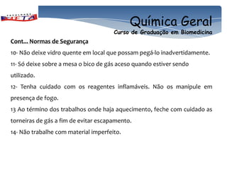 Química Geral
                                      Curso de Graduação em Biomedicina
Cont... Normas de Segurança
10- Não deixe vidro quente em local que possam pegá-lo inadvertidamente.
11- Só deixe sobre a mesa o bico de gás aceso quando estiver sendo
utilizado.
12- Tenha cuidado com os reagentes inflamáveis. Não os manipule em
presença de fogo.
13 Ao término dos trabalhos onde haja aquecimento, feche com cuidado as
torneiras de gás a fim de evitar escapamento.
14- Não trabalhe com material imperfeito.
 