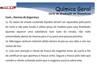 Química Geral
                                     Curso de Graduação em Biomedicina
Cont... Normas de Segurança
15- Os tubos de ensaio contendo líquidos devem ser aquecidos pela parte
do meio e não pelo fundo e utilize pinça de madeira para esta finalidade.
Quando aquecer uma substância num tubo de ensaio, não volte
extremidade aberta do mesmo para si ou para uma pessoa próxima.
16- Não jogue nenhum material sólido dentro da pia ou nos ralos e sim nos
cestos de lixo.
17- Leia com atenção o rótulo do frasco do reagente antes de usá-lo a fim
de certificar-se que apanhou o frasco certo. Segure o frasco pelo lado que
contém o rótulo, evitando assim que o reagente escorra sobre este.
 