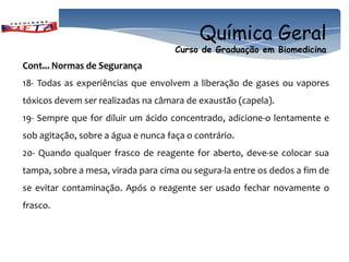 Química Geral
                                     Curso de Graduação em Biomedicina
Cont... Normas de Segurança
18- Todas as experiências que envolvem a liberação de gases ou vapores
tóxicos devem ser realizadas na câmara de exaustão (capela).
19- Sempre que for diluir um ácido concentrado, adicione-o lentamente e
sob agitação, sobre a água e nunca faça o contrário.
20- Quando qualquer frasco de reagente for aberto, deve-se colocar sua
tampa, sobre a mesa, virada para cima ou segura-la entre os dedos a fim de
se evitar contaminação. Após o reagente ser usado fechar novamente o
frasco.
 