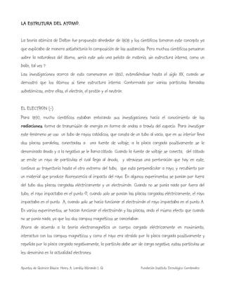 Apuntes de Química Básica. Henry A. Lambis Miranda I. Q. Fundación Instituto Tecnológico Comfenalco
LA ESTRUTURA DEL ATOMO.
La teoría atómica de Dalton fue propuesta alrededor de 1808 y los científicos tomaron este concepto ya
que explicaba de manera satisfactoria la composición de las sustancias. Pero muchos científicos pensaron
sobre la naturaleza del átomo, seria este solo una pelota de materia, sin estructura interna, como un
balín, tal vez ?
Las investigaciones acerca de esto comenzaron en 1850, extendiéndose hasta el siglo XX, cuando se
demostró que los átomos si tiene estructura interna. Conformada por varias partículas llamadas
subatómicas, entre ellas, el electrón, el protón y el neutrón.
EL ELECTRON (-)
Para 1890, mucho científicos estaban enfocando sus investigaciones hacia el conocimiento de las
radiaciones, forma de transmisión de energía en forma de ondas a través del espacio. Para investigar
este fenómeno se uso un tubo de rayos catódicos, que consta de un tubo al vacío, que en su interior lleva
dos placas paralelas, conectadas a una fuente de voltaje, a la placa cargada positivamente se le
denominada ánodo y a la negativa se le llama cátodo. Cuando la fuente de voltaje se conecta, del cátodo
se emite un rayo de partículas el cual llega al ánodo, y atraviesa una perforación que hay en este,
continua su trayectoria hasta el otro extremo del tubo, que esta perpendicular a rayo, y recubierto por
un material que produce fluorescencia al impacto del rayo. En algunos experimentos se ponían por fuera
del tubo dos placas cargadas eléctricamente y un electroimán. Cuando no se ponía nada por fuera del
tubo, el rayo impactaba en el punto O, cuando solo se ponían las placas cargadas eléctricamente, el rayo
impactaba en el punto A, cuando solo se hacia funcionar el electroimán el rayo impactaba en el punto A.
En varios experimentos, se hacían funcionar el electroimán y las placas, ando el mismo efecto que cuando
no se ponía nada, ya que los dos campos magnéticos se cancelaban.
Ahora de acuerdo a la teoría electromagnética un cuerpo cargado eléctricamente en movimiento,
interactua con los campos magnéticos y como el rayo era atraído por la placa cargada positivamente y
repelida por la placa cargada negativamente, la partícula debe ser de carga negativa, estas partículas se
les denomina en la actualidad electrones.
 
